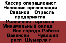 Кассир-операционист › Название организации ­ Связной › Отрасль предприятия ­ Розничная торговля › Минимальный оклад ­ 35 000 - Все города Работа » Вакансии   . Чувашия респ.,Шумерля г.